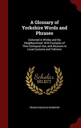 A Glossary of Yorkshire Words and Phrases Collected in Whitby and the Neighbourhood. with Examples of Their Colloquial Use, and Allusions to Local Customs and Trditions