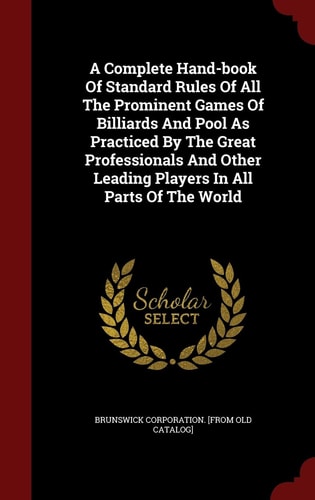 A Complete Hand-book Of Standard Rules Of All The Prominent Games Of Billiards And Pool As Practiced By The Great Professionals And Other Leading Players In All Parts Of The World