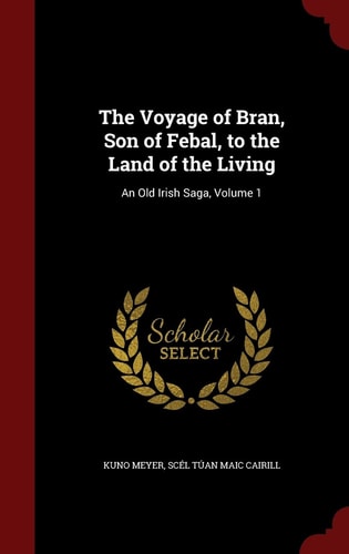 The Voyage of Bran, Son of Febal, to the Land of the Living An Old Irish Saga, Volume 1