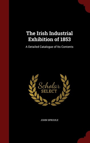The Irish Industrial Exhibition Of 1853 A Detailed Catalogue of Its Contents