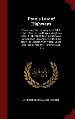 Pratt's Law of Highways Comprising the Highway Acts, 1835, 1862, 1864, the South Wales Highway Acts, & Other Statutes: Including an Introduction Explanatory of the Law Upon the Subject, With Notes, Cases and Index: Also the Tramways Act, 1870