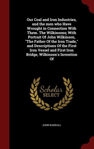 Our Coal and Iron Industries, and the Men Who Have Wrought in Connection with Them. the Wilkinsons; With Portrait of John Wilkinson, the Father of the Iron Trade, and Descriptions of the First Iron Vessel and First Iron Bridge, Wilkinson's Invention of