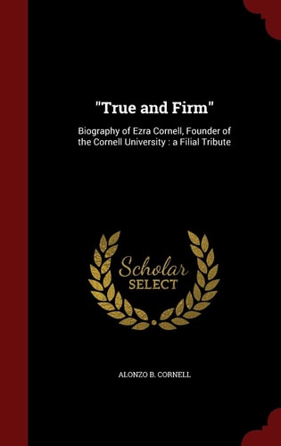 "True and Firm" Biography of Ezra Cornell, Founder of the Cornell University: a Filial Tribute