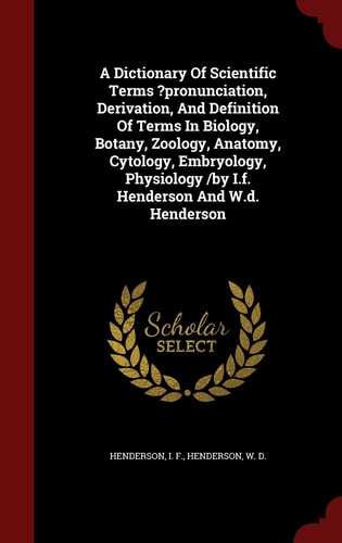 A Dictionary Of Scientific Terms ?pronunciation, Derivation, And Definition Of Terms In Biology, Botany, Zoology, Anatomy, Cytology, Embryology, Physiology /by I.f. Henderson And W.d. Henderson