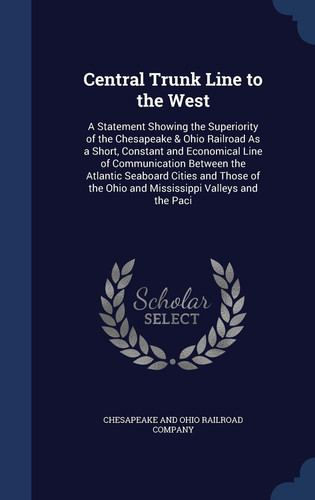 Central Trunk Line to the West A Statement Showing the Superiority of the Chesapeake & Ohio Railroad As a Short, Constant and Economical Line of Communication Between the Atlantic Seaboard Cities and Those of the Ohio and Mississippi Valleys and the Paci