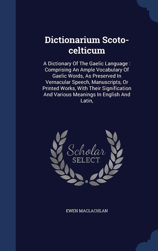 Dictionarium Scoto-Celticum A Dictionary of the Gaelic Language: Comprising an Ample Vocabulary of Gaelic Words, As Preserved in Vernacular Speech, Manuscripts, Or Printed Works, with Their Signification and Various Meanings in English and Latin,