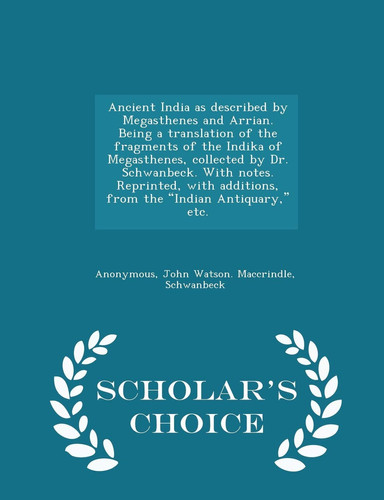 Ancient India As Described by Megasthenes and Arrian. Being a Translation of the Fragments of the Indika of Megasthenes, Collected by Dr. Schwanbeck. with Notes. Reprinted, with Additions, from the Indian Antiquary, Etc. - Scholar's Choice Edition