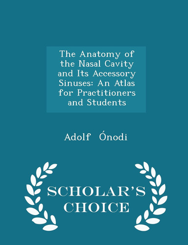 The Anatomy of the Nasal Cavity and Its Accessory Sinuses An Atlas for Practitioners and Students - Scholar's Choice Edition