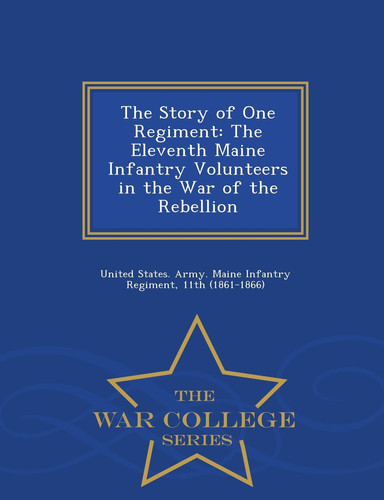 The Story of One Regiment The Eleventh Maine Infantry Volunteers in the War of the Rebellion - War College Series