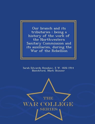 Our Branch and Its Tributaries Being a History of the Work of the Northwestern Sanitary Commission and Its Auxiliaries, During the War of the Rebellion - War College Series
