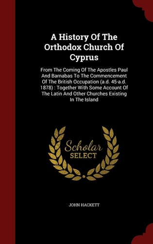 A History Of The Orthodox Church Of Cyprus From The Coming Of The Apostles Paul And Barnabas To The Commencement Of The British Occupation (a.d. 45-a.d. 1878): Together With Some Account Of The Latin And Other Churches Existing In The Island