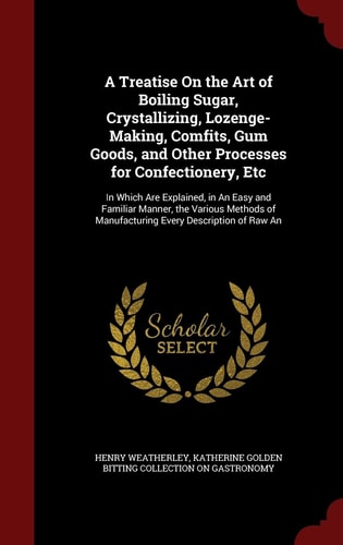 A Treatise on the Art of Boiling Sugar, Crystallizing, Lozenge-Making, Comfits, Gum Goods, and Other Processes for Confectionery, Etc In Which Are Explained, in an Easy and Familiar Manner, the Various Methods of Manufacturing Every Description of Raw An