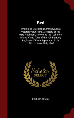Red White: and Blue Badge, Pennsylvania Veteran Volunteers. a History of the 93rd Regiment, Known As the Lebanon Infantry and One of the 300 Fighting Regiments from September 12th, 1861, to June 27th 1865