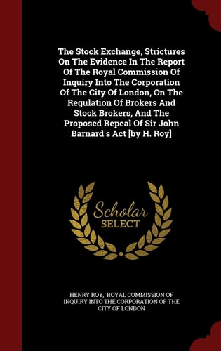 The Stock Exchange, Strictures on the Evidence in the Report of the Royal Commission of Inquiry Into the Corporation of the City of London, on the Regulation of Brokers and Stock Brokers, and the Proposed Repeal of Sir John Barnard's ACT [by H. Roy]