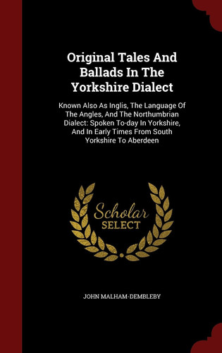 Original Tales And Ballads In The Yorkshire Dialect Known Also As Inglis, The Language Of The Angles, And The Northumbrian Dialect: Spoken To-day In Yorkshire, And In Early Times From South Yorkshire To Aberdeen