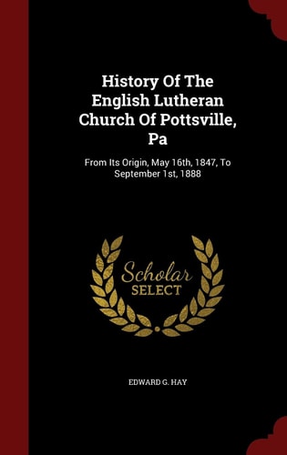 History Of The English Lutheran Church Of Pottsville, Pa From Its Origin, May 16th, 1847, To September 1st, 1888