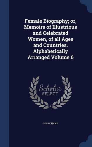 Female Biography; Or, Memoirs of Illustrious and Celebrated Women, of All Ages and Countries. Alphabetically Arranged Volume 6