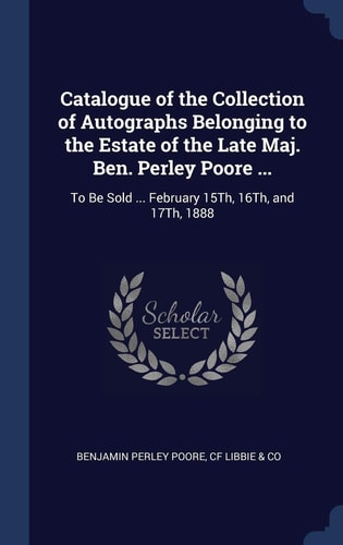 Catalogue of the Collection of Autographs Belonging to the Estate of the Late Maj. Ben. Perley Poore ... To Be Sold ... February 15Th, 16Th, and 17Th, 1888