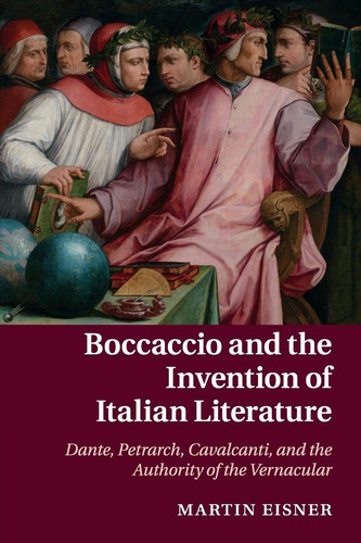 Boccaccio and the Invention of Italian Literature Dante, Petrarch, Cavalcanti, and the Authority of the Vernacular