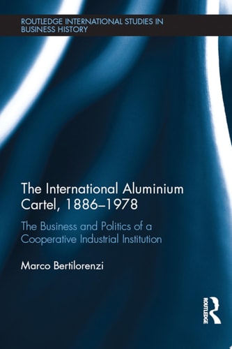 The International Aluminium Cartel The Business and Politics of a Cooperative Industrial Institution (1886-1978)