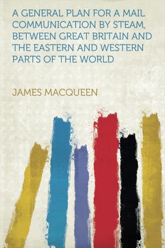A General Plan for a Mail Communication by Steam, Between Great Britain and the Eastern and Western Parts of the World