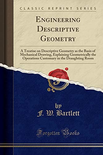 Engineering Descriptive Geometry A Treatise on Descriptive Geometry as the Basis of Mechanical Drawing, Explaining Geometrically the Operations Customary in the Draughting Room