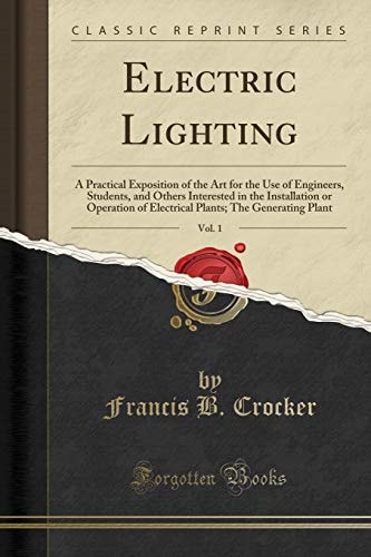Electric Lighting, Vol. 1 A Practical Exposition of the Art for the Use of Engineers, Students, and Others Interested in the Installation or Operation of Electrical Plants; The Generating Plant