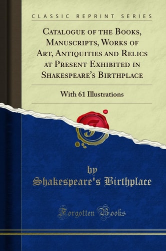 Catalogue of the Books, Manuscripts, Works of Art, Antiquities and Relics at Present Exhibited in Shakespeare's Birthplace With 61 Illustrations