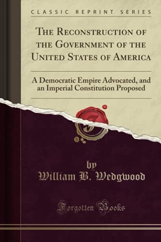 The Reconstruction of the Government of the United States of America A Democratic Empire Advocated, and an Imperial Constitution Proposed (Classic Reprint)