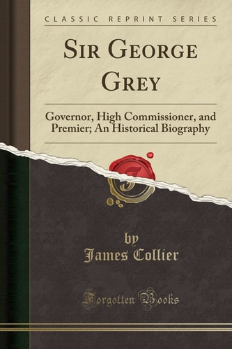 Sir George Grey Governor, High Commissioner, and Premier; An Historical Biography (Classic Reprint)