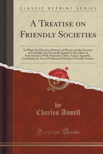A Treatise on Friendly Societies In Which the Doctrine of Interest of Money and the Doctrine of Probability Are Practically Applied to the Affairs of Such Societies; With Numerous Tables; And an Appendix, Containing the Acts of Parliament Relating to Fri