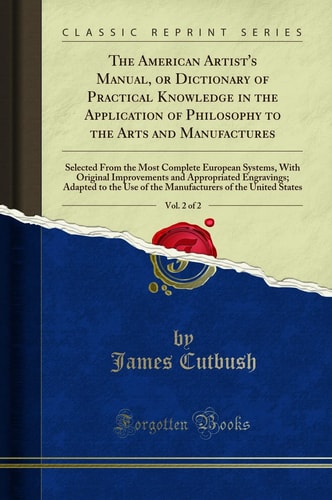 The American Artist's Manual, Or Dictionary of Practical Knowledge in the Application of Philosophy to the Arts and Manufactures, Vol. 2 Of 2 Selected from the Most Complete European Systems, with Original Improvements and Appropriated Engravings; Adapte