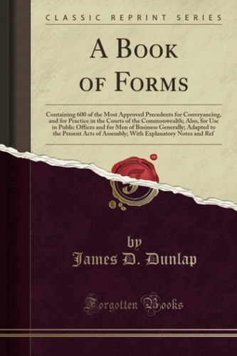 A Book of Forms Containing 600 of the Most Approved Precedents for Conveyancing, and for Practice in the Courts of the Commonwealth; Also, for Use in Public Offices and for Men of Business Generally; Adapted to the Present Acts of Assembly; With Explanat