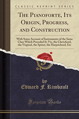 The Pianoforte, Its Origin, Progress, and Construction With Some Account of Instruments of the Same Class Which Preceded It; Viz, the Clavichord, the Virginal, the Spinet, the Harpsichord, Etc (Classic Reprint)