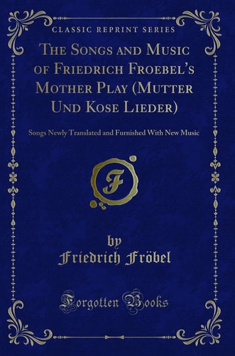The Songs and Music of Friedrich Froebel's Mother Play (Mutter Und Kose Lieder) Songs Newly Translated and Furnished with New Music (Classic Reprint)
