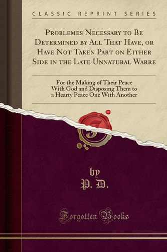 Problemes Necessary to Be Determined by All That Have, Or Have Not Taken Part on Either Side in the Late Unnatural Warre For the Making of Their Peace with God and Disposing Them to a Hearty Peace One with Another (Classic Reprint)