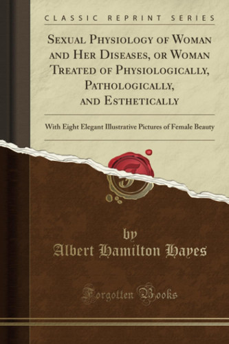 Sexual Physiology of Woman and Her Diseases, Or Woman Treated of Physiologically, Pathologically, and Esthetically With Eight Elegant Illustrative Pictures of Female Beauty (Classic Reprint)