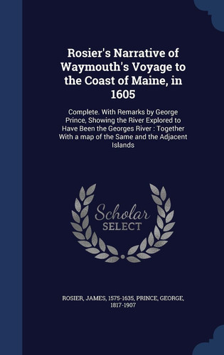 Rosier's Narrative of Waymouth's Voyage to the Coast of Maine, in 1605 Complete. With Remarks by George Prince, Showing the River Explored to Have Been the Georges River: Together With a Map of the Same and the Adjacent Islands
