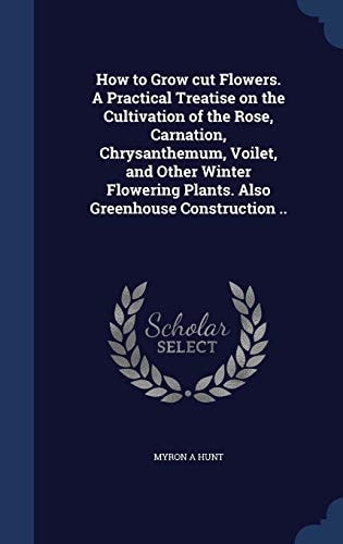 How to Grow Cut Flowers. a Practical Treatise on the Cultivation of the Rose, Carnation, Chrysanthemum, Voilet, and Other Winter Flowering Plants. Also Greenhouse Construction . .