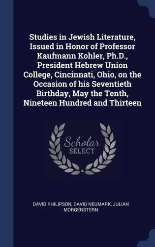 Studies in Jewish Literature, Issued in Honor of Professor Kaufmann Kohler, Ph.D., President Hebrew Union College, Cincinnati, Ohio, on the Occasion of His Seventieth Birthday, May the Tenth, Nineteen Hundred and Thirteen