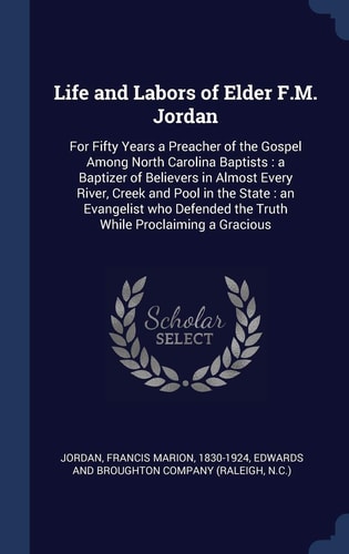 Life and Labors of Elder F. M. Jordan For Fifty Years a Preacher of the Gospel Among North Carolina Baptists: a Baptizer of Believers in Almost Every River, Creek and Pool in the State: an Evangelist Who Defended the Truth While Proclaiming a Gracious