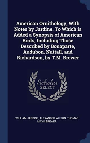 American Ornithology, with Notes by Jardine. to Which Is Added a Synopsis of American Birds, Including Those Described by Bonaparte, Audubon, Nuttall, and Richardson, by T. M. Brewer