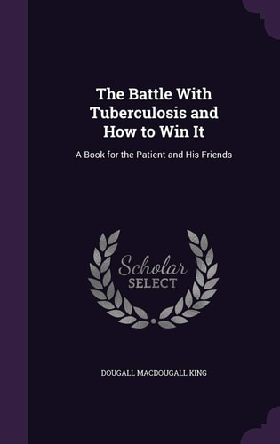The Battle with Tuberculosis and How to Win It A Book for the Patient and His Friends