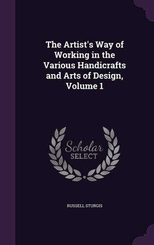 The Artist's Way of Working in the Various Handicrafts and Arts of Design, Volume 1