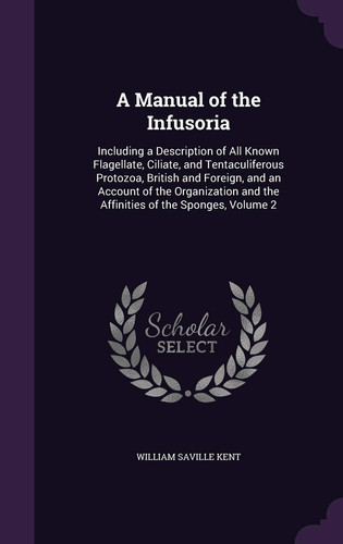A Manual of the Infusoria Including a Description of All Known Flagellate, Ciliate, and Tentaculiferous Protozoa, British and Foreign, and an Account of the Organization and the Affinities of the Sponges, Volume 2