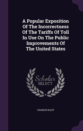 A Popular Exposition Of The Incorrectness Of The Tariffs Of Toll In Use On The Public Improvements Of The United States