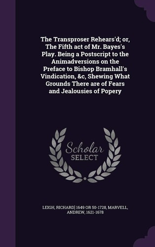 The Transproser Rehears'd; Or, the Fifth Act of Mr. Bayes's Play. Being a PostScript to the Animadversions on the Preface to Bishop Bramhall's Vindication, &C, Shewing What Grounds There Are of Fears and Jealousies of Popery