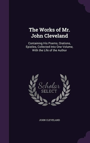 The Works of Mr. John Cleveland Containing His Poems, Orations, Epistles, Collected Into One Volume, with the Life of the Author