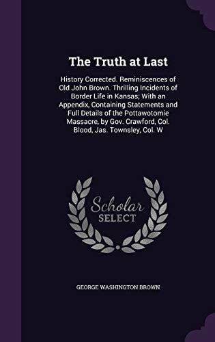 The Truth at Last History Corrected. Reminiscences of Old John Brown. Thrilling Incidents of Border Life in Kansas; With an Appendix, Containing Statements and Full Details of the Pottawotomie Massacre, by Gov. Crawford, Col. Blood, Jas. Townsley, Col. W