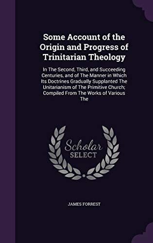 Some Account of the Origin and Progress of Trinitarian Theology In the Second, Third, and Succeeding Centuries, and of the Manner in Which Its Doctrines Gradually Supplanted the Unitarianism of the Primitive Church; Compiled from the Works of Various The
